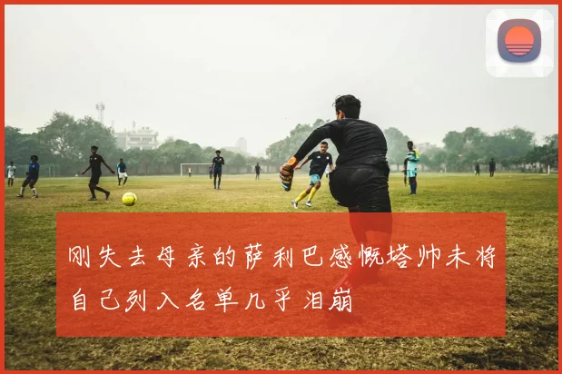 刚失去母亲的萨利巴感慨塔帅未将自己列入名单几乎泪崩
