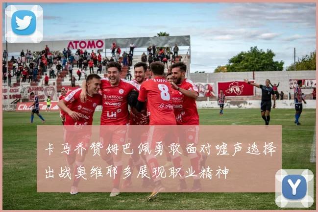卡马乔赞姆巴佩勇敢面对嘘声选择出战奥维耶多展现职业精神