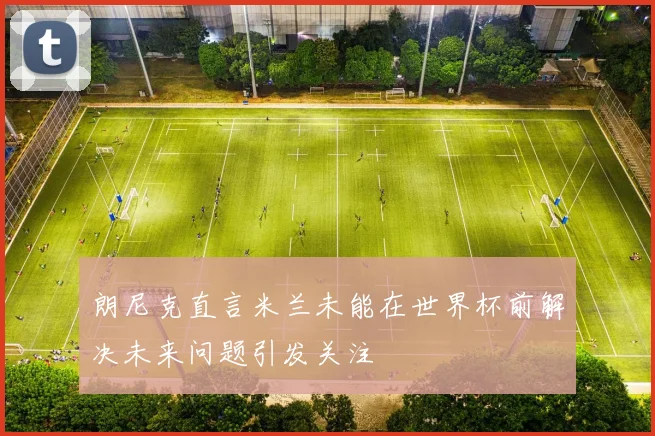 朗尼克直言米兰未能在世界杯前解决未来问题引发关注