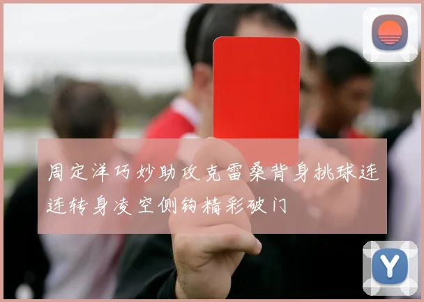 周定洋巧妙助攻克雷桑背身挑球连连转身凌空侧钩精彩破门