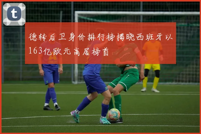 德转后卫身价排行榜揭晓西班牙以163亿欧元高居榜首