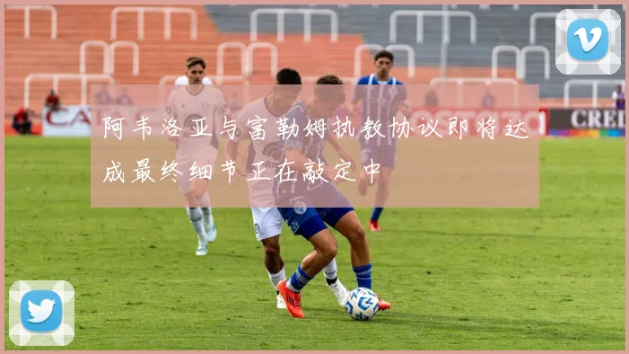 阿韦洛亚与富勒姆执教协议即将达成最终细节正在敲定中