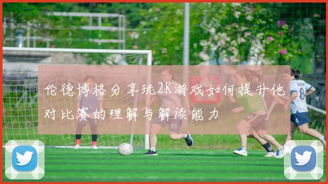 伦德博格分享玩2K游戏如何提升他对比赛的理解与解读能力