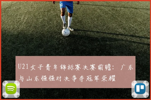 U21女子青年锦标赛决赛前瞻：广东与山东强强对决争夺冠军荣耀