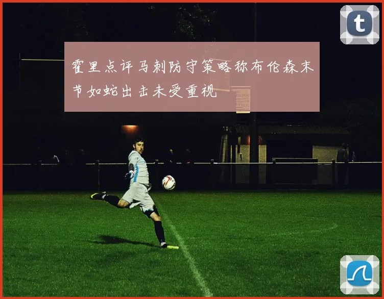 霍里点评马刺防守策略称布伦森末节如蛇出击未受重视