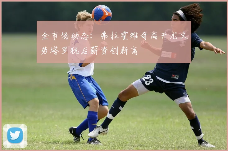 全市场动态：弗拉霍维奇离开尤文劳塔罗税后薪资创新高