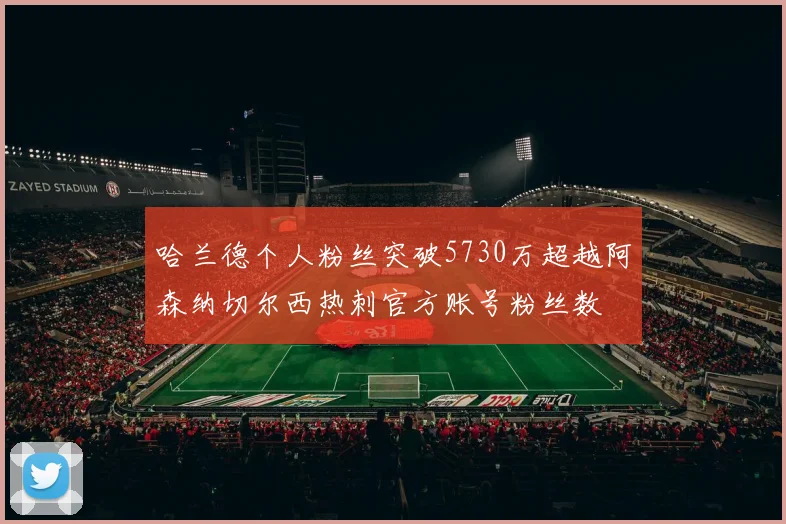 哈兰德个人粉丝突破5730万超越阿森纳切尔西热刺官方账号粉丝数