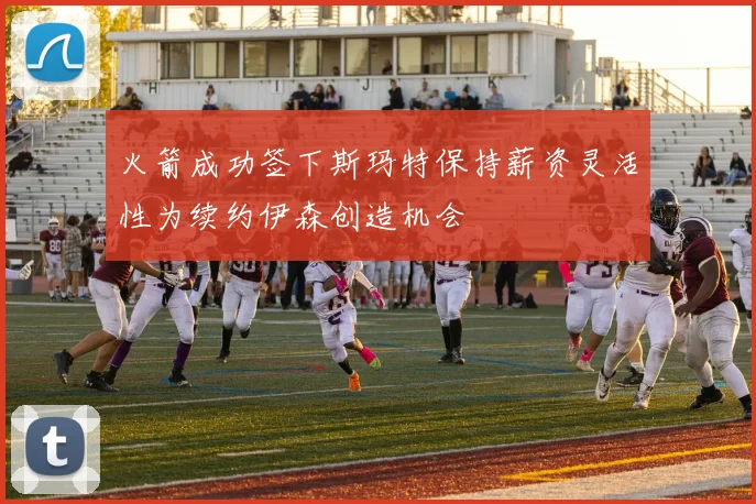 火箭成功签下斯玛特保持薪资灵活性为续约伊森创造机会