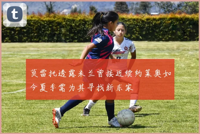 莫雷托透露米兰曾接近续约莱奥如今夏季需为其寻找新东家