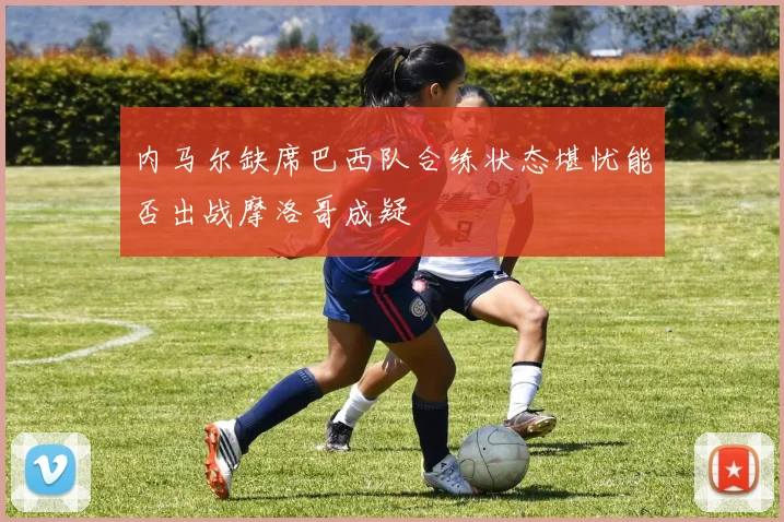 内马尔缺席巴西队合练状态堪忧能否出战摩洛哥成疑