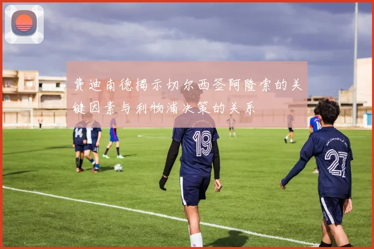 费迪南德揭示切尔西签阿隆索的关键因素与利物浦决策的关系