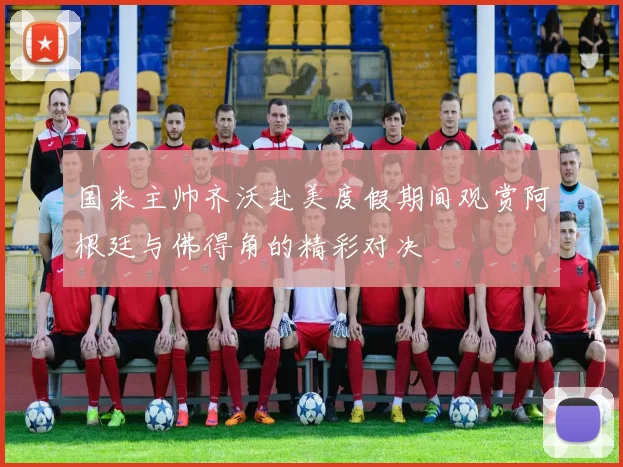 国米主帅齐沃赴美度假期间观赏阿根廷与佛得角的精彩对决